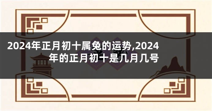 2024年正月初十属兔的运势,2024年的正月初十是几月几号