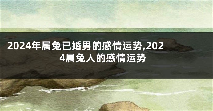 2024年属兔已婚男的感情运势,2024属兔人的感情运势