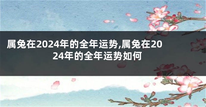 属兔在2024年的全年运势,属兔在2024年的全年运势如何