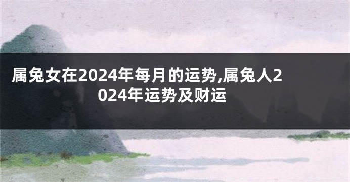 属兔女在2024年每月的运势,属兔人2024年运势及财运