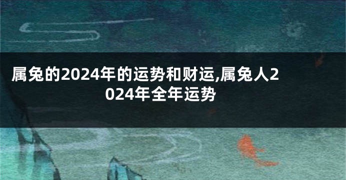 属兔的2024年的运势和财运,属兔人2024年全年运势