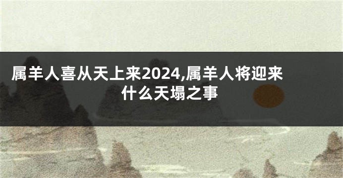 属羊人喜从天上来2024,属羊人将迎来什么天塌之事