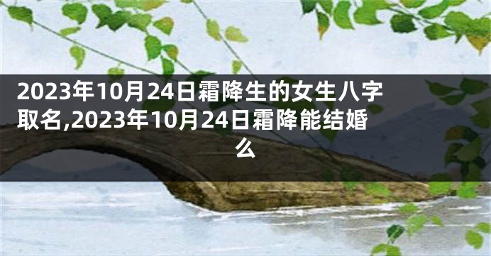 2023年10月24日霜降生的女生八字取名,2023年10月24日霜降能结婚么