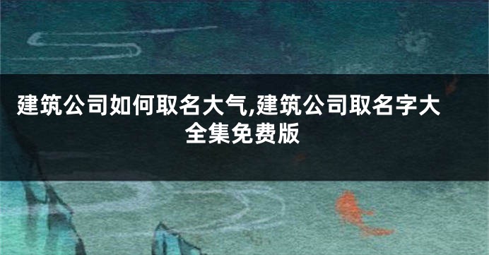 建筑公司如何取名大气,建筑公司取名字大全集免费版