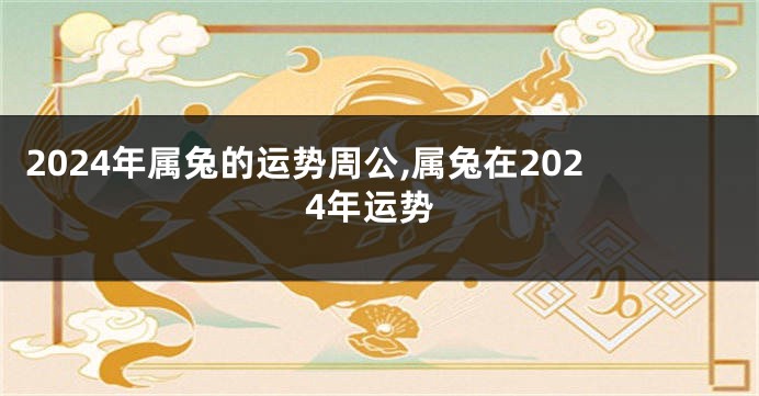 2024年属兔的运势周公,属兔在2024年运势