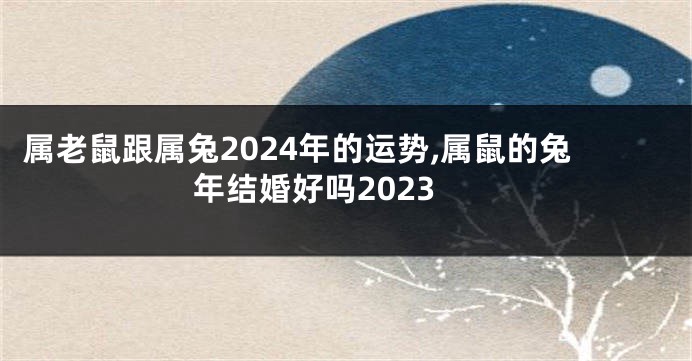 属老鼠跟属兔2024年的运势,属鼠的兔年结婚好吗2023