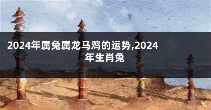 2024年属兔属龙马鸡的运势,2024年生肖兔