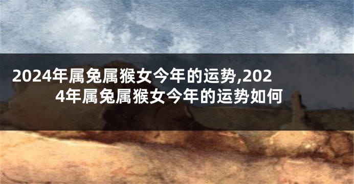 2024年属兔属猴女今年的运势,2024年属兔属猴女今年的运势如何