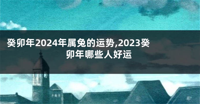 癸卯年2024年属兔的运势,2023癸卯年哪些人好运