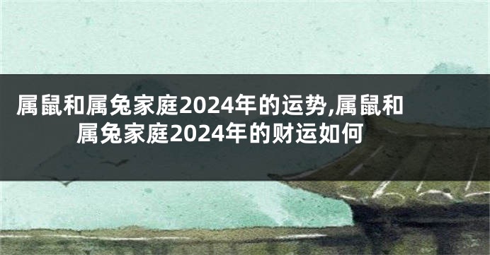 属鼠和属兔家庭2024年的运势,属鼠和属兔家庭2024年的财运如何