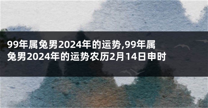 99年属兔男2024年的运势,99年属兔男2024年的运势农历2月14日申时