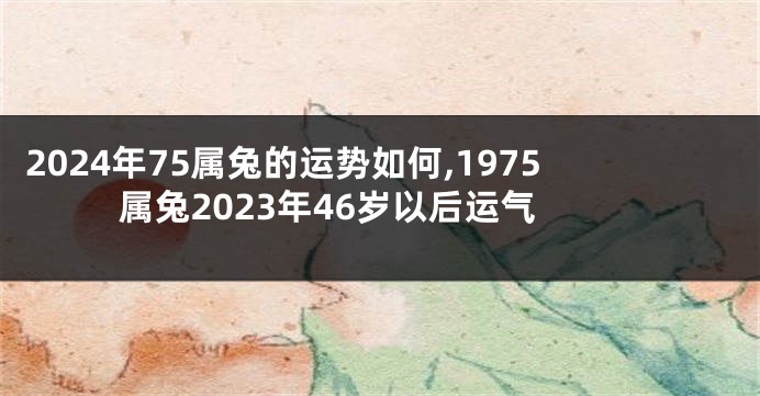 2024年75属兔的运势如何,1975属兔2023年46岁以后运气