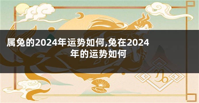 属兔的2024年运势如何,兔在2024年的运势如何