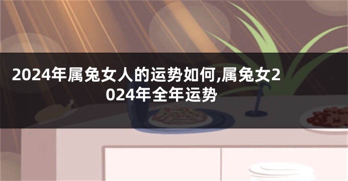 2024年属兔女人的运势如何,属兔女2024年全年运势