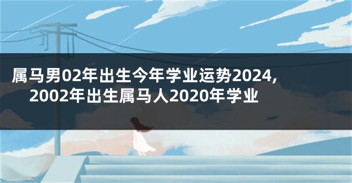 属马男02年出生今年学业运势2024,2002年出生属马人2020年学业