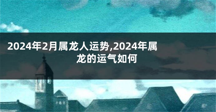 2024年2月属龙人运势,2024年属龙的运气如何