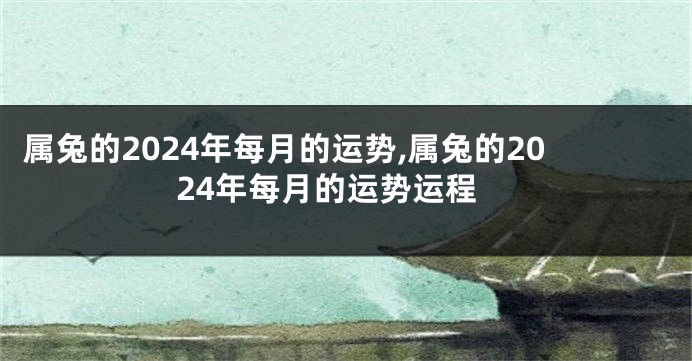 属兔的2024年每月的运势,属兔的2024年每月的运势运程