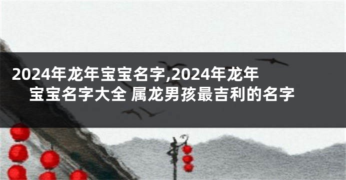 2024年龙年宝宝名字,2024年龙年宝宝名字大全 属龙男孩最吉利的名字