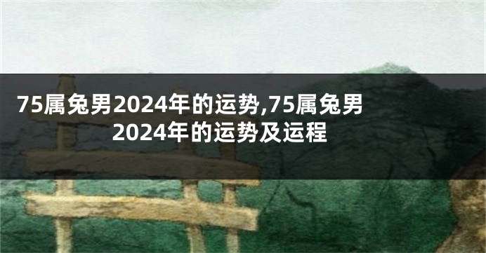 75属兔男2024年的运势,75属兔男2024年的运势及运程