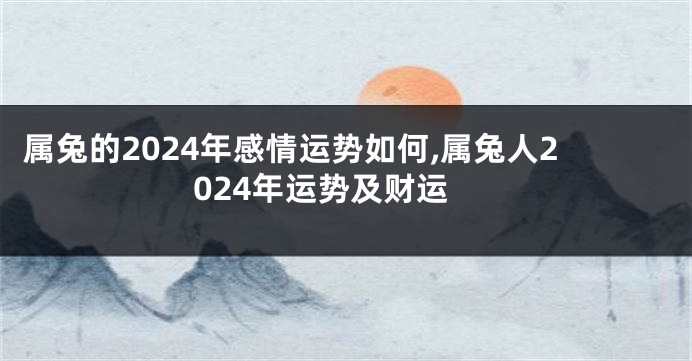 属兔的2024年感情运势如何,属兔人2024年运势及财运