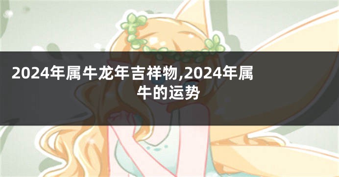 2024年属牛龙年吉祥物,2024年属牛的运势