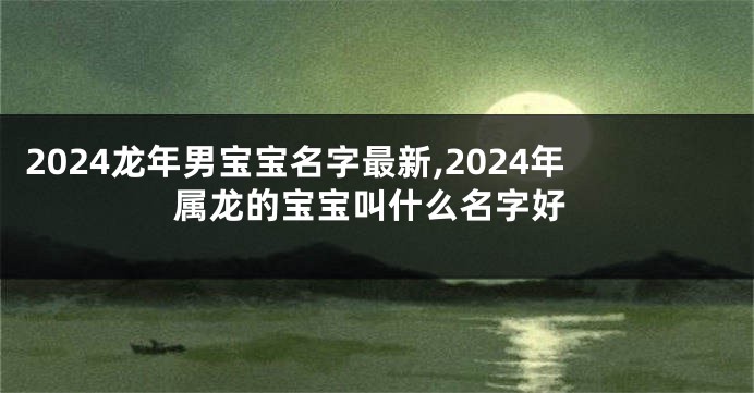 2024龙年男宝宝名字最新,2024年属龙的宝宝叫什么名字好