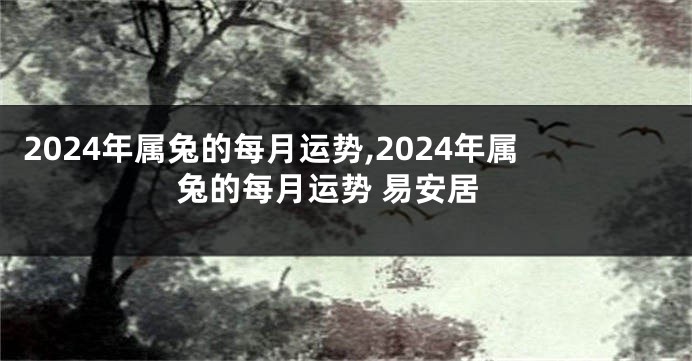 2024年属兔的每月运势,2024年属兔的每月运势 易安居