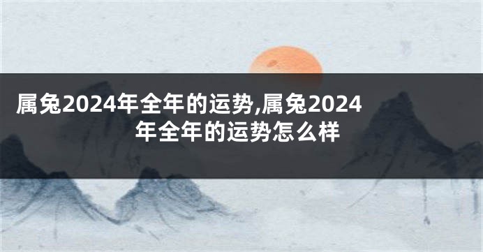 属兔2024年全年的运势,属兔2024年全年的运势怎么样