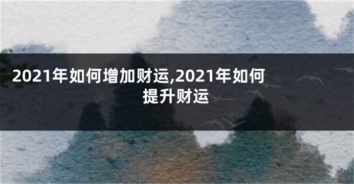 2021年如何增加财运,2021年如何提升财运