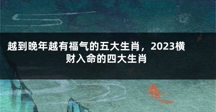 越到晚年越有福气的五大生肖，2023横财入命的四大生肖