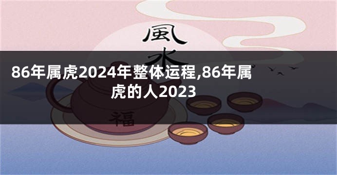 86年属虎2024年整体运程,86年属虎的人2023