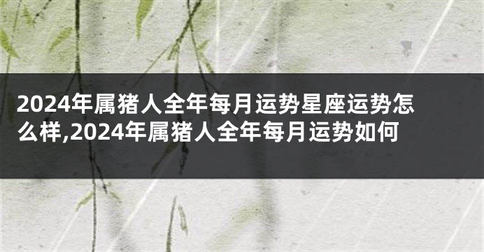 2024年属猪人全年每月运势星座运势怎么样,2024年属猪人全年每月运势如何