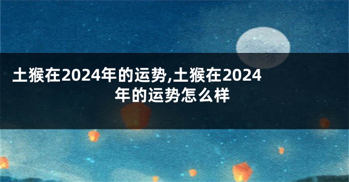 土猴在2024年的运势,土猴在2024年的运势怎么样