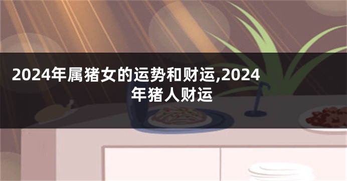 2024年属猪女的运势和财运,2024年猪人财运