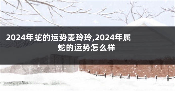 2024年蛇的运势麦玲玲,2024年属蛇的运势怎么样