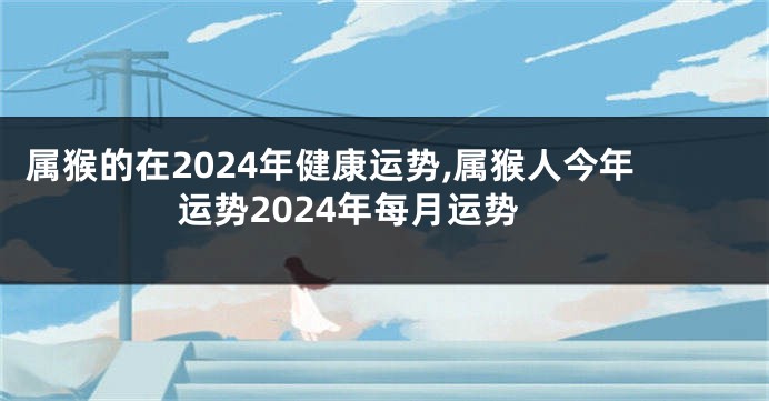 属猴的在2024年健康运势,属猴人今年运势2024年每月运势