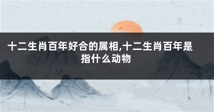 十二生肖百年好合的属相,十二生肖百年是指什么动物