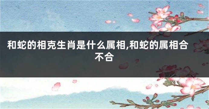 和蛇的相克生肖是什么属相,和蛇的属相合不合