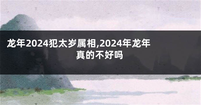 龙年2024犯太岁属相,2024年龙年真的不好吗