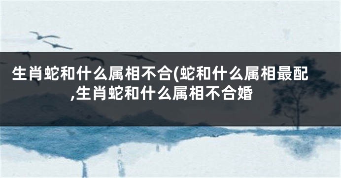 生肖蛇和什么属相不合(蛇和什么属相最配,生肖蛇和什么属相不合婚