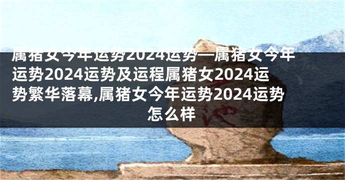 属猪女今年运势2024运势—属猪女今年运势2024运势及运程属猪女2024运势繁华落幕,属猪女今年运势2024运势怎么样