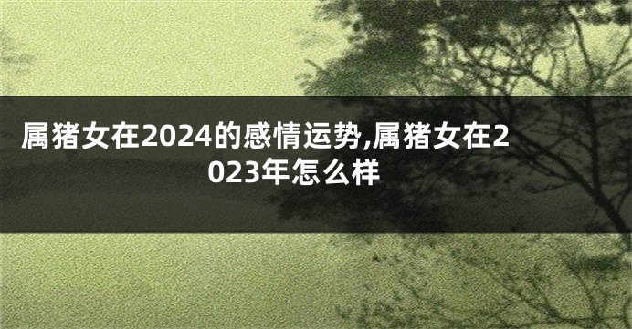 属猪女在2024的感情运势,属猪女在2023年怎么样