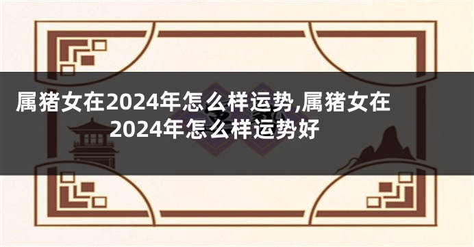 属猪女在2024年怎么样运势,属猪女在2024年怎么样运势好