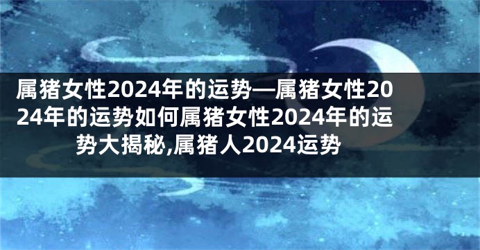 属猪女性2024年的运势—属猪女性2024年的运势如何属猪女性2024年的运势大揭秘,属猪人2024运势