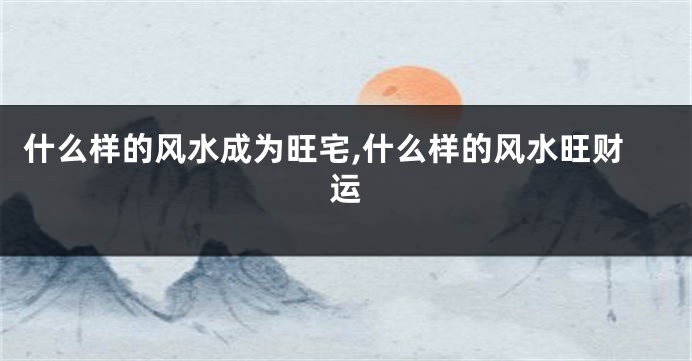 什么样的风水成为旺宅,什么样的风水旺财运