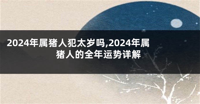 2024年属猪人犯太岁吗,2024年属猪人的全年运势详解