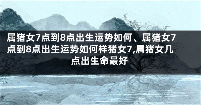 属猪女7点到8点出生运势如何、属猪女7点到8点出生运势如何样猪女7,属猪女几点出生命最好