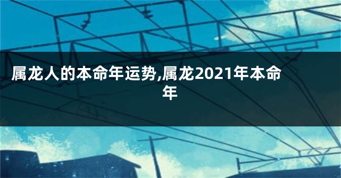 属龙人的本命年运势,属龙2021年本命年