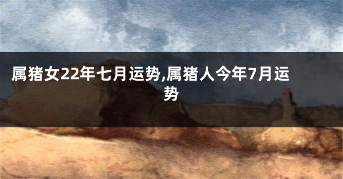 属猪女22年七月运势,属猪人今年7月运势