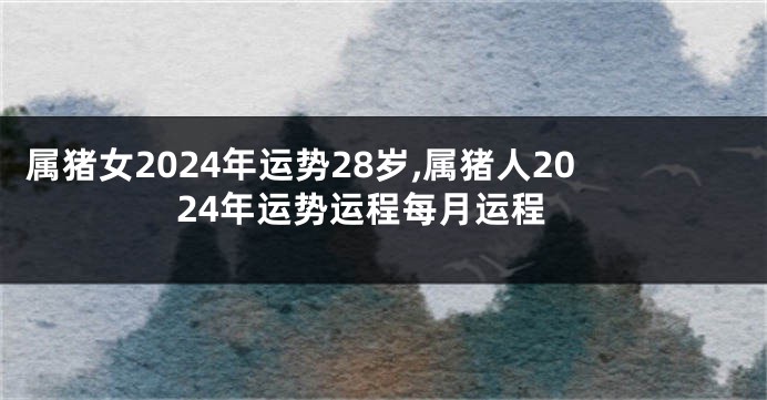 属猪女2024年运势28岁,属猪人2024年运势运程每月运程